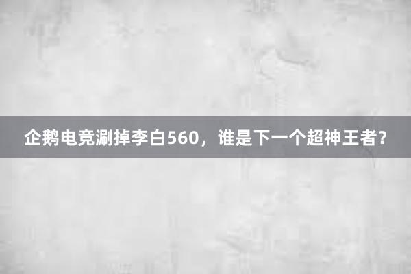 企鹅电竞涮掉李白560，谁是下一个超神王者？