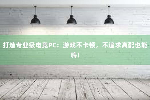 打造专业级电竞PC：游戏不卡顿，不追求高配也能嗨！