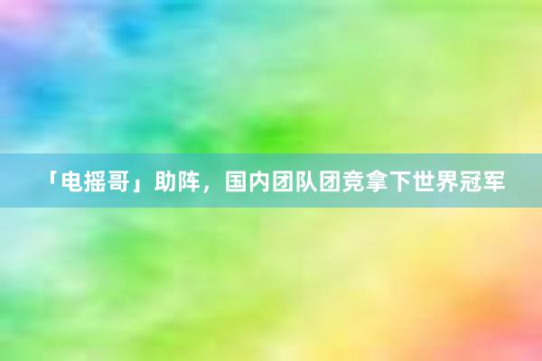 「电摇哥」助阵，国内团队团竞拿下世界冠军