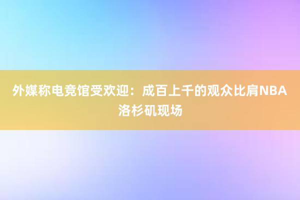 外媒称电竞馆受欢迎：成百上千的观众比肩NBA洛杉矶现场