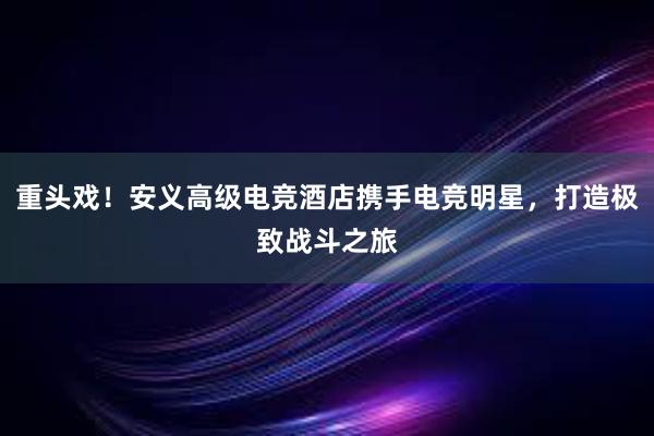 重头戏！安义高级电竞酒店携手电竞明星，打造极致战斗之旅