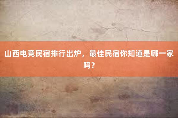 山西电竞民宿排行出炉，最佳民宿你知道是哪一家吗？