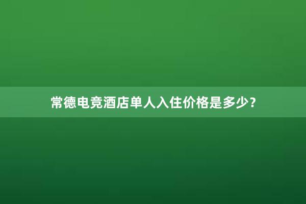 常德电竞酒店单人入住价格是多少？