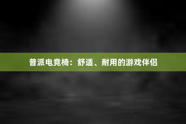 普派电竞椅：舒适、耐用的游戏伴侣