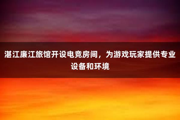 湛江廉江旅馆开设电竞房间，为游戏玩家提供专业设备和环境