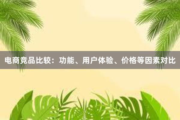 电商竞品比较：功能、用户体验、价格等因素对比