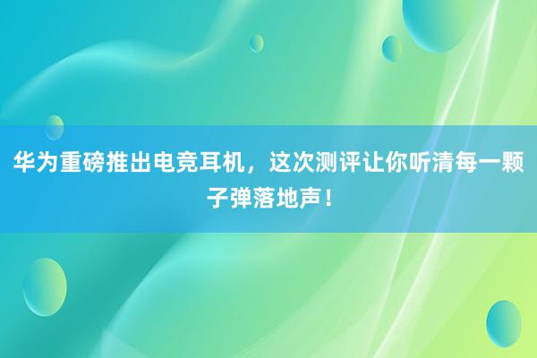 华为重磅推出电竞耳机，这次测评让你听清每一颗子弹落地声！