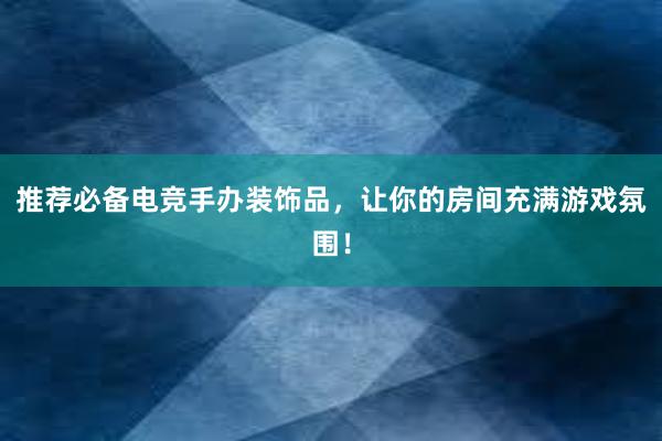 推荐必备电竞手办装饰品，让你的房间充满游戏氛围！