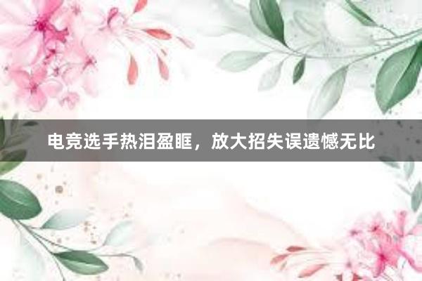 电竞选手热泪盈眶，放大招失误遗憾无比