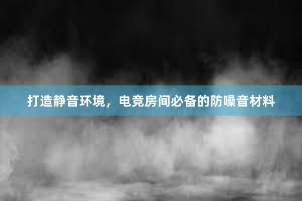 打造静音环境，电竞房间必备的防噪音材料