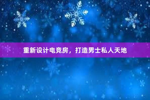 重新设计电竞房，打造男士私人天地