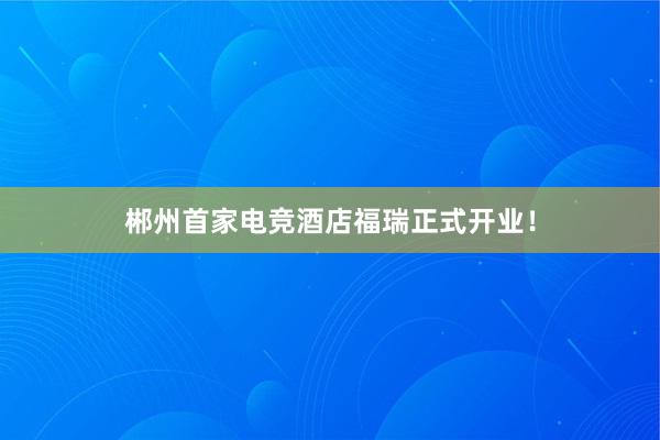 郴州首家电竞酒店福瑞正式开业！