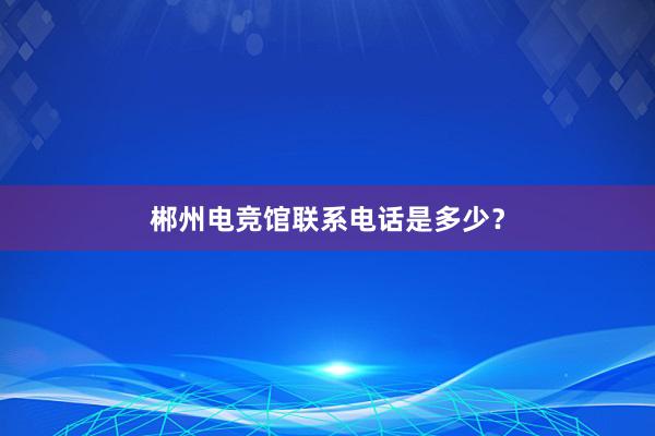 郴州电竞馆联系电话是多少？