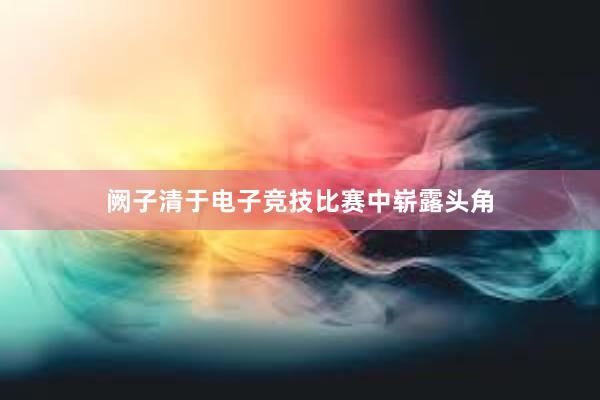 阙子清于电子竞技比赛中崭露头角