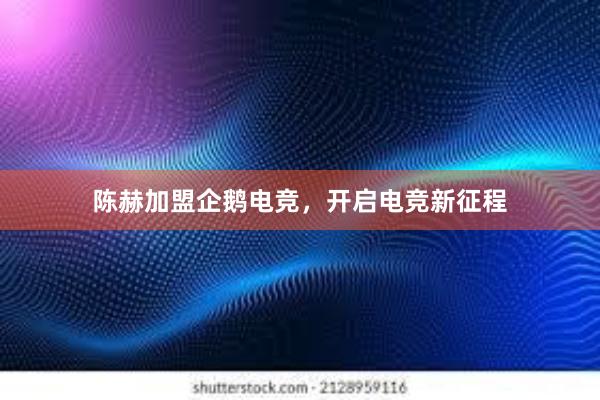 陈赫加盟企鹅电竞，开启电竞新征程