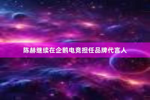 陈赫继续在企鹅电竞担任品牌代言人