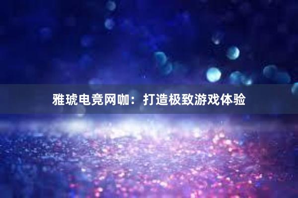 雅琥电竞网咖：打造极致游戏体验