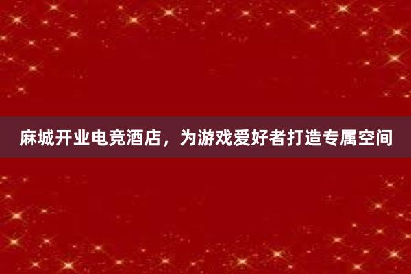 麻城开业电竞酒店，为游戏爱好者打造专属空间